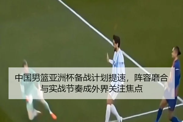 中国男篮亚洲杯备战计划提速，阵容磨合与实战节奏成外界关注焦点